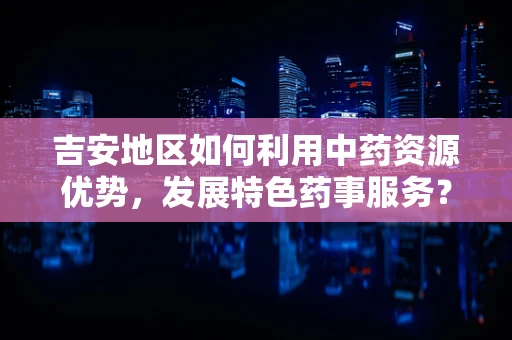 吉安地区如何利用中药资源优势，发展特色药事服务？