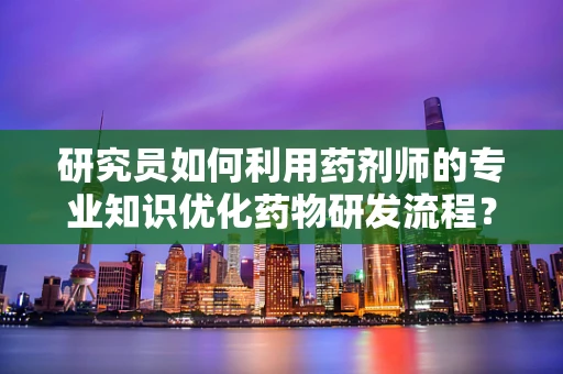 研究员如何利用药剂师的专业知识优化药物研发流程？