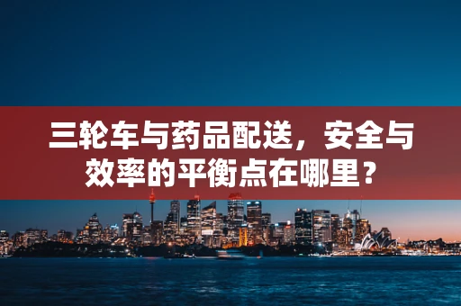 三轮车与药品配送，安全与效率的平衡点在哪里？