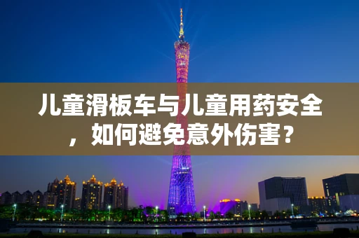 儿童滑板车与儿童用药安全，如何避免意外伤害？