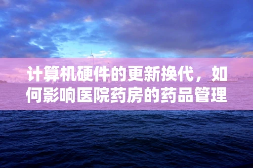 计算机硬件的更新换代，如何影响医院药房的药品管理系统？