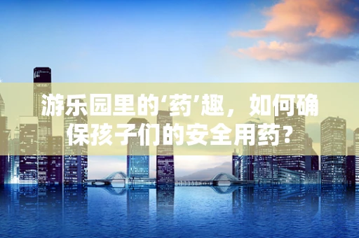 游乐园里的‘药’趣，如何确保孩子们的安全用药？