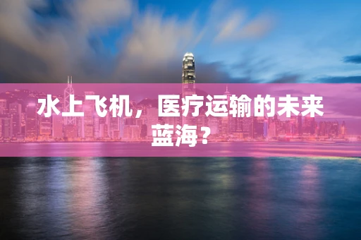 水上飞机，医疗运输的未来蓝海？