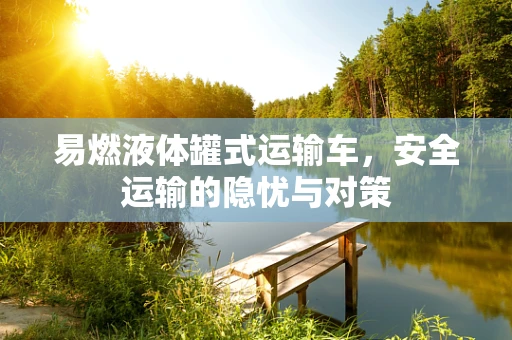 易燃液体罐式运输车，安全运输的隐忧与对策