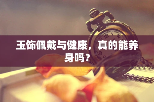 玉饰佩戴与健康，真的能养身吗？