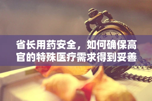 省长用药安全，如何确保高官的特殊医疗需求得到妥善管理？