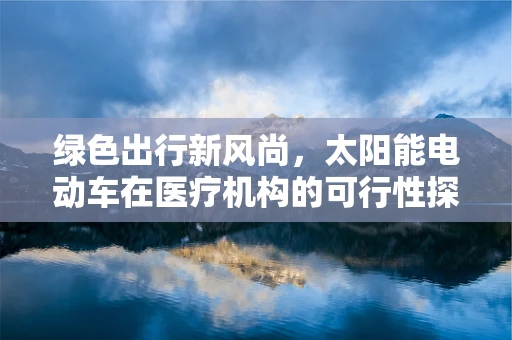 绿色出行新风尚，太阳能电动车在医疗机构的可行性探讨