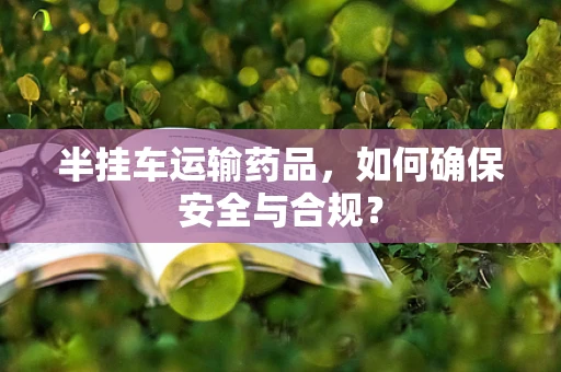半挂车运输药品，如何确保安全与合规？