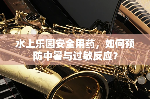 水上乐园安全用药，如何预防中暑与过敏反应？