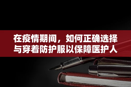 在疫情期间，如何正确选择与穿着防护服以保障医护人员安全？