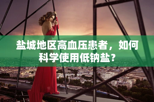 盐城地区高血压患者，如何科学使用低钠盐？