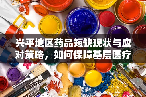 兴平地区药品短缺现状与应对策略，如何保障基层医疗的‘药’力？