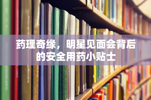 药理奇缘，明星见面会背后的安全用药小贴士