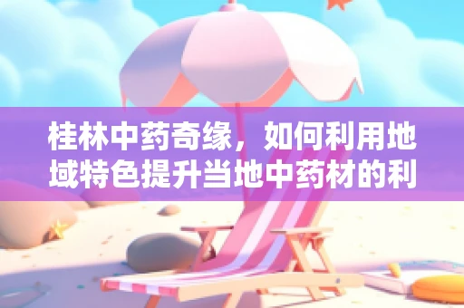 桂林中药奇缘，如何利用地域特色提升当地中药材的利用率？