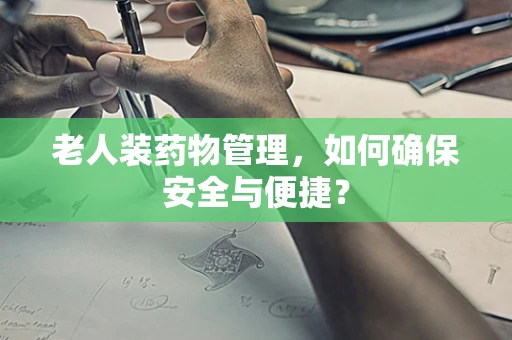 老人装药物管理，如何确保安全与便捷？
