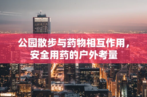 公园散步与药物相互作用，安全用药的户外考量