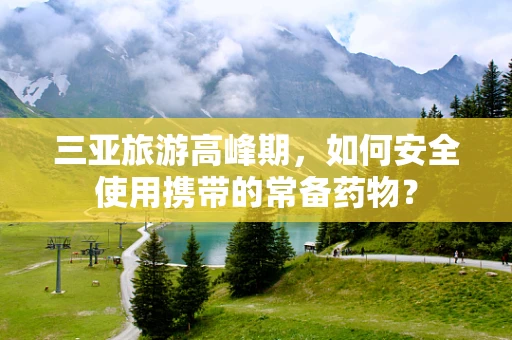 三亚旅游高峰期，如何安全使用携带的常备药物？