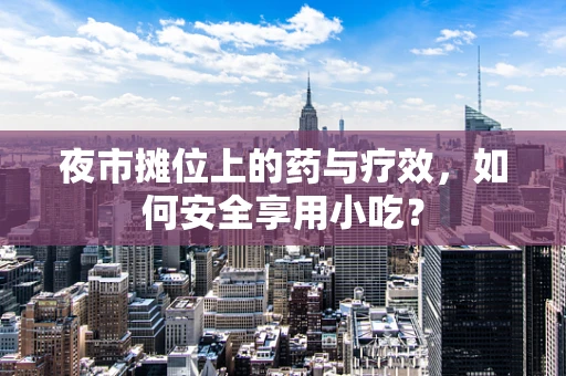 夜市摊位上的药与疗效，如何安全享用小吃？