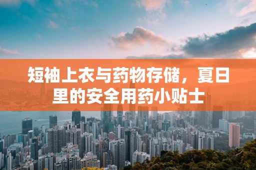 短袖上衣与药物存储，夏日里的安全用药小贴士