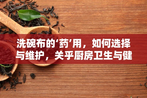 洗碗布的‘药’用，如何选择与维护，关乎厨房卫生与健康？