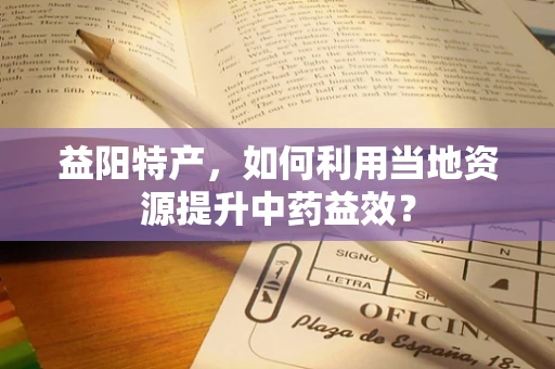 益阳特产，如何利用当地资源提升中药益效？