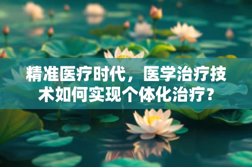 精准医疗时代，医学治疗技术如何实现个体化治疗？