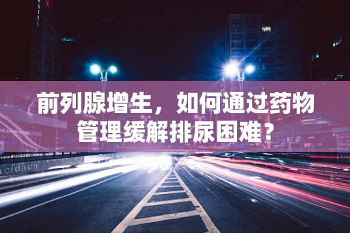 前列腺增生，如何通过药物管理缓解排尿困难？