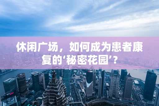 休闲广场，如何成为患者康复的‘秘密花园’？