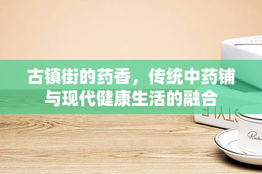 古镇街的药香，传统中药铺与现代健康生活的融合