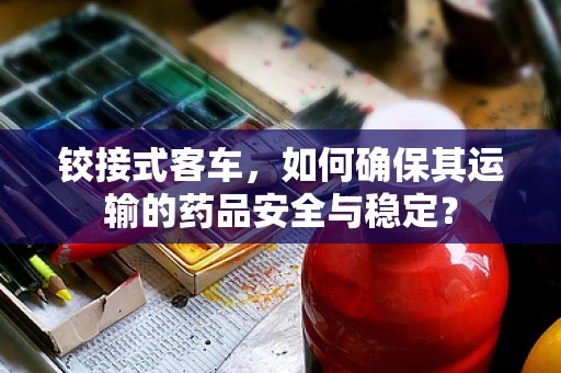 铰接式客车，如何确保其运输的药品安全与稳定？