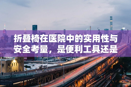折叠椅在医院中的实用性与安全考量，是便利工具还是潜在风险？