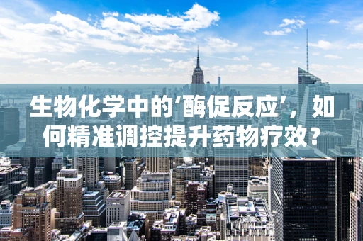 生物化学中的‘酶促反应’，如何精准调控提升药物疗效？