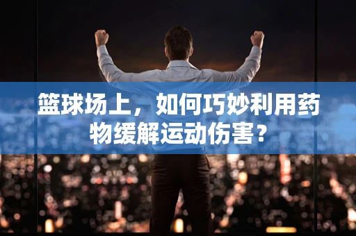篮球场上，如何巧妙利用药物缓解运动伤害？