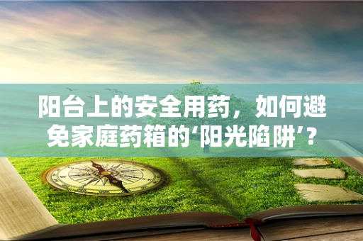阳台上的安全用药，如何避免家庭药箱的‘阳光陷阱’？