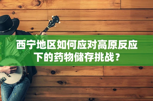 西宁地区如何应对高原反应下的药物储存挑战？