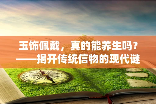 玉饰佩戴，真的能养生吗？——揭开传统信物的现代谜团