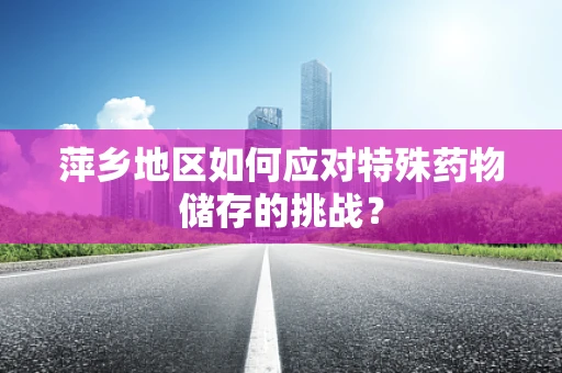 萍乡地区如何应对特殊药物储存的挑战？