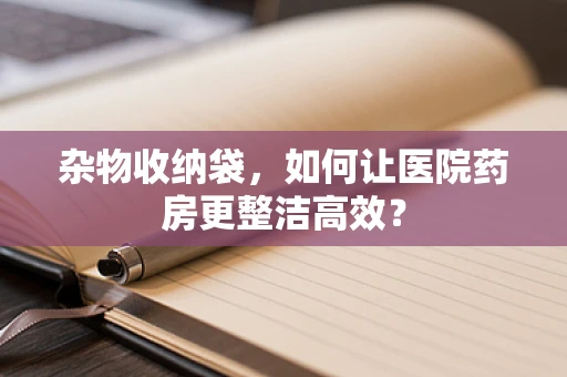 杂物收纳袋，如何让医院药房更整洁高效？