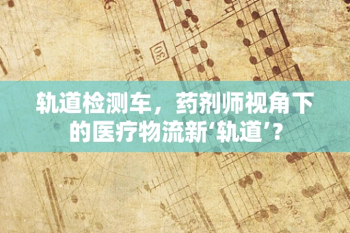 轨道检测车，药剂师视角下的医疗物流新‘轨道’？
