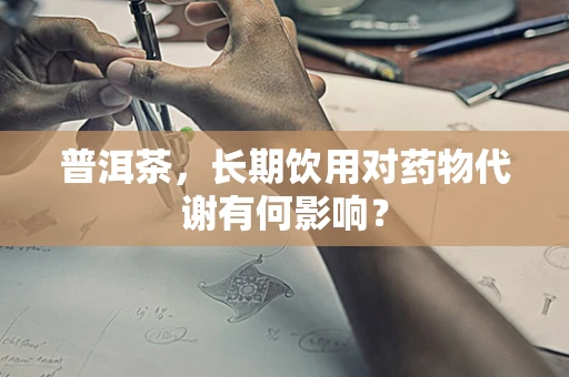 普洱茶，长期饮用对药物代谢有何影响？