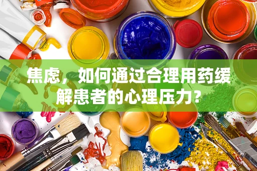 焦虑，如何通过合理用药缓解患者的心理压力？