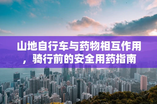 山地自行车与药物相互作用，骑行前的安全用药指南