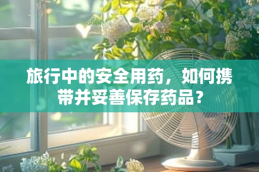 旅行中的安全用药，如何携带并妥善保存药品？