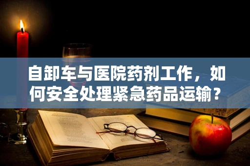 自卸车与医院药剂工作，如何安全处理紧急药品运输？