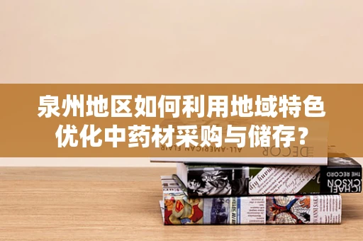 泉州地区如何利用地域特色优化中药材采购与储存？