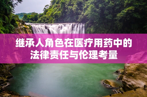 继承人角色在医疗用药中的法律责任与伦理考量