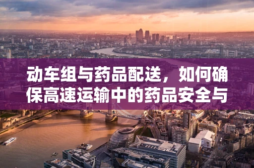 动车组与药品配送，如何确保高速运输中的药品安全与质量？