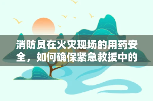 消防员在火灾现场的用药安全，如何确保紧急救援中的生命线？