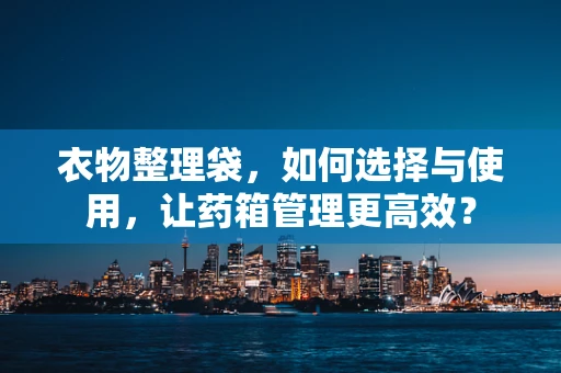 衣物整理袋，如何选择与使用，让药箱管理更高效？