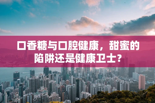 口香糖与口腔健康，甜蜜的陷阱还是健康卫士？
